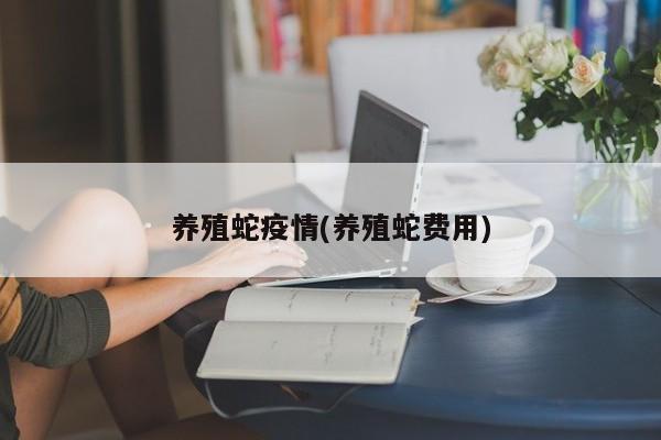 养殖蛇疫情(养殖蛇费用)